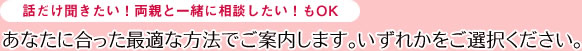 話だけ聞きたい！両親と一緒に相談したい！もOKあなたに合った最適な方法でご案内します。いずれかをご選択ください。
