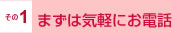 その1 まずは気軽にお電話