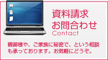 資料請求お問合わせ Contact 親御様や、ご家族に秘密で、という相談も承っております。お気軽にどうぞ。